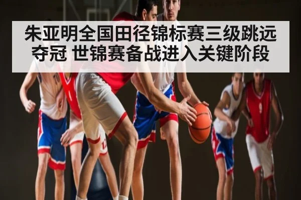 朱亚明全国田径锦标赛三级跳远夺冠 世锦赛备战进入关键阶段