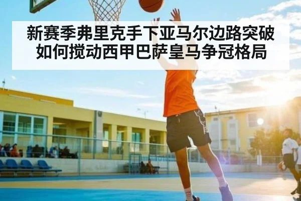 新赛季弗里克手下亚马尔边路突破如何搅动西甲巴萨皇马争冠格局
